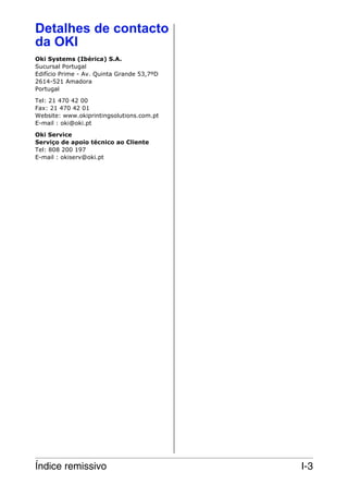 Detalhes de contacto
da OKI
Oki Systems (Ibérica) S.A.
Sucursal Portugal
Edifício Prime - Av. Quinta Grande 53,7ºD
2614-521 Amadora
Portugal
Tel: 21 470 42 00
Fax: 21 470 42 01
Website: www.okiprintingsolutions.com.pt
E-mail : oki@oki.pt
Oki Service
Serviço de apoio técnico ao Cliente
Tel: 808 200 197
E-mail : okiserv@oki.pt

Índice remissivo

I-3

 