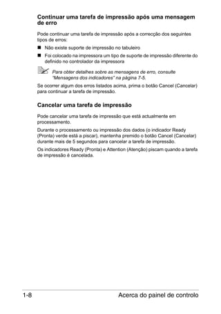 Continuar uma tarefa de impressão após uma mensagem
de erro
Pode continuar uma tarefa de impressão após a correcção dos seguintes
tipos de erros:
Não existe suporte de impressão no tabuleiro
Foi colocado na impressora um tipo de suporte de impressão diferente do
definido no controlador da impressora
Para obter detalhes sobre as mensagens de erro, consulte
“Mensagens dos indicadores” na página 7-5.
Se ocorrer algum dos erros listados acima, prima o botão Cancel (Cancelar)
para continuar a tarefa de impressão.

Cancelar uma tarefa de impressão
Pode cancelar uma tarefa de impressão que está actualmente em
processamento.
Durante o processamento ou impressão dos dados (o indicador Ready
(Pronta) verde está a piscar), mantenha premido o botão Cancel (Cancelar)
durante mais de 5 segundos para cancelar a tarefa de impressão.
Os indicadores Ready (Pronta) e Attention (Atenção) piscam quando a tarefa
de impressão é cancelada.

1-8

Acerca do painel de controlo

 