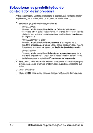 Seleccionar as predefinições do
controlador de impressora
Antes de começar a utilizar a impressora, é aconselhável verificar e alterar
as predefinições do controlador da impressora, se necessário.

1

Escolha as propriedades da seguinte forma:

– (Windows Vista)
No menu Iniciar, seleccione Painel de Controlo e clique em
Hardware e Som para seleccionar Impressoras. Clique com o botão
direito do rato no ícone desta impressora e seleccione Preferências
de Impressão.

– (Windows XP/Server 2003)
No menu Iniciar, seleccione Impressoras e faxes para ver o
directório Impressoras e faxes. Clique com o botão direito do rato no
ícone desta impressora e seleccione Preferências de impressão.

– (Windows 2000)

2
3
4

2-2

No menu Iniciar, seleccione Definições e Impressoras para ver o
directório Impressoras. Clique com o botão direito do rato no ícone
desta impressora e seleccione Preferências de impressão.
Seleccione o separador Basic (Básico). Seleccione as predefinições para
a impressora, como o formato predefinido do suporte de impressão que
utiliza.
Clique em Aplicar.
Clique em OK para sair da caixa de diálogo Preferências de impressão.

Seleccionar as predefinições do controlador de

 