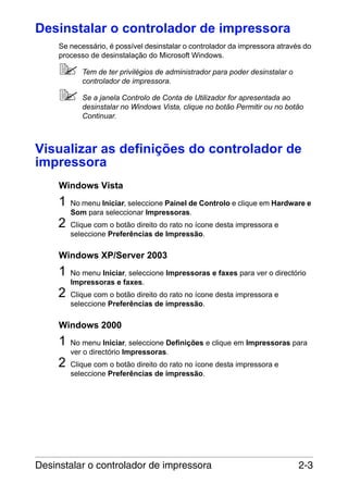 Desinstalar o controlador de impressora
Se necessário, é possível desinstalar o controlador da impressora através do
processo de desinstalação do Microsoft Windows.
Tem de ter privilégios de administrador para poder desinstalar o
controlador de impressora.
Se a janela Controlo de Conta de Utilizador for apresentada ao
desinstalar no Windows Vista, clique no botão Permitir ou no botão
Continuar.

Visualizar as definições do controlador de
impressora
Windows Vista

1
2

No menu Iniciar, seleccione Painel de Controlo e clique em Hardware e
Som para seleccionar Impressoras.
Clique com o botão direito do rato no ícone desta impressora e
seleccione Preferências de Impressão.

Windows XP/Server 2003

1
2

No menu Iniciar, seleccione Impressoras e faxes para ver o directório
Impressoras e faxes.
Clique com o botão direito do rato no ícone desta impressora e
seleccione Preferências de impressão.

Windows 2000

1
2

No menu Iniciar, seleccione Definições e clique em Impressoras para
ver o directório Impressoras.
Clique com o botão direito do rato no ícone desta impressora e
seleccione Preferências de impressão.

Desinstalar o controlador de impressora

2-3

 