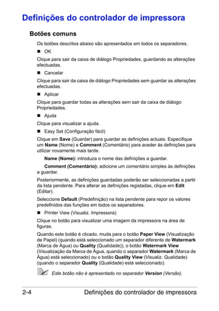 Definições do controlador de impressora
Botões comuns
Os botões descritos abaixo são apresentados em todos os separadores.
OK
Clique para sair da caixa de diálogo Propriedades, guardando as alterações
efectuadas.
Cancelar
Clique para sair da caixa de diálogo Propriedades sem guardar as alterações
efectuadas.
Aplicar
Clique para guardar todas as alterações sem sair da caixa de diálogo
Propriedades.
Ajuda
Clique para visualizar a ajuda.
Easy Set (Configuração fácil)
Clique em Save (Guardar) para guardar as definições actuais. Especifique
um Name (Nome) e Comment (Comentário) para aceder às definições para
utilizar novamente mais tarde.
Name (Nome): introduza o nome das definições a guardar.
Comment (Comentário): adicione um comentário simples às definições
a guardar.
Posteriormente, as definições guardadas poderão ser seleccionadas a partir
da lista pendente. Para alterar as definições registadas, clique em Edit
(Editar).
Seleccione Default (Predefinição) na lista pendente para repor os valores
predefinidos das funções em todos os separadores.
Printer View (Visualiz. Impressora)
Clique no botão para visualizar uma imagem da impressora na área de
figuras.
Quando este botão é clicado, muda para o botão Paper View (Visualização
de Papel) (quando está seleccionado um separador diferente de Watermark
(Marca de Água) ou Quality (Qualidade)), o botão Watermark View
(Visualização da Marca de Água, quando o separador Watermark (Marca de
Água) está seleccionado) ou o botão Quality View (Visualiz. Qualidade)
(quando o separador Quality (Qualidade) está seleccionado).
Este botão não é apresentado no separador Version (Versão).

2-4

Definições do controlador de impressora

 