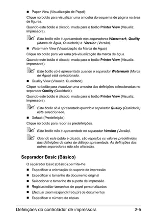 Paper View (Visualização de Papel)
Clique no botão para visualizar uma amostra do esquema de página na área
de figuras.
Quando este botão é clicado, muda para o botão Printer View (Visualiz.
Impressora).
Este botão não é apresentado nos separadores Watermark, Quality
(Marca de Água, Qualidade) e Version (Versão).
Watermark View (Visualização da Marca de Água)
Clique no botão para ver uma pré-visualização da marca de água.
Quando este botão é clicado, muda para o botão Printer View (Visualiz.
Impressora).
Este botão só é apresentado quando o separador Watermark (Marca
de Água) está seleccionado.
Quality View (Visualiz. Qualidade)
Clique no botão para visualizar uma amostra das definições seleccionadas no
separador Quality (Qualidade).
Quando este botão é clicado, muda para o botão Printer View (Visualiz.
Impressora).
Este botão só é apresentado quando o separador Quality (Qualidade)
está seleccionado.
Default (Predefinição)
Clique no botão para repor as predefinições.
Este botão não é apresentado no separador Version (Versão).
Quando este botão é clicado, são repostos os valores predefinidos
das definições da caixa de diálogo apresentada. As definições dos
outros separadores não são alteradas.

Separador Basic (Básico)
O separador Basic (Básico) permite-lhe
Especificar a orientação do suporte de impressão
Especificar o tamanho do documento original
Seleccionar o tamanho do suporte de impressão
Registar/editar tamanhos de papel personalizados
Efectuar zoom (expandir/reduzir) de documentos
Especificar o número de cópias

Definições do controlador de impressora

2-5

 