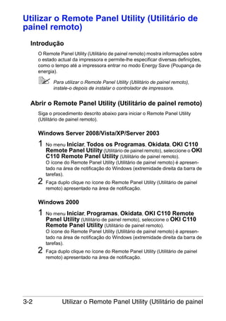 Utilizar o Remote Panel Utility (Utilitário de
painel remoto)
Introdução
O Remote Panel Utility (Utilitário de painel remoto) mostra informações sobre
o estado actual da impressora e permite-lhe especificar diversas definições,
como o tempo até a impressora entrar no modo Energy Save (Poupança de
energia).
Para utilizar o Remote Panel Utility (Utilitário de painel remoto),
instale-o depois de instalar o controlador de impressora.

Abrir o Remote Panel Utility (Utilitário de painel remoto)
Siga o procedimento descrito abaixo para iniciar o Remote Panel Utility
(Utilitário de painel remoto).

Windows Server 2008/Vista/XP/Server 2003

1

2

No menu Iniciar, Todos os Programas, Okidata, OKI C110
Remote Panel Utility (Utilitário de painel remoto), seleccione o OKI
C110 Remote Panel Utility (Utilitário de painel remoto).
O ícone do Remote Panel Utility (Utilitário de painel remoto) é apresentado na área de notificação do Windows (extremidade direita da barra de
tarefas).
Faça duplo clique no ícone do Remote Panel Utility (Utilitário de painel
remoto) apresentado na área de notificação.

Windows 2000

1

2

3-2

No menu Iniciar, Programas, Okidata, OKI C110 Remote
Panel Utility (Utilitário de painel remoto), seleccione o OKI C110
Remote Panel Utility (Utilitário de painel remoto).
O ícone do Remote Panel Utility (Utilitário de painel remoto) é apresentado na área de notificação do Windows (extremidade direita da barra de
tarefas).
Faça duplo clique no ícone do Remote Panel Utility (Utilitário de painel
remoto) apresentado na área de notificação.

Utilizar o Remote Panel Utility (Utilitário de painel

 
