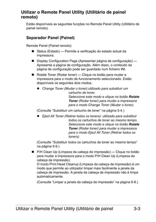 Utilizar o Remote Panel Utility (Utilitário de painel
remoto)
Estão disponíveis as seguintes funções no Remote Panel Utility (Utilitário de
painel remoto).

Separador Panel (Painel)
Remote Panel (Painel remoto)
Status (Estado) — Permite a verificação do estado actual da
impressora.
Display Configuration Page (Apresentar página de configuração) —
Apresenta a página de configuração. Além disso, o conteúdo da
página de configuração pode ser guardado num ficheiro INI.
Rotate Toner (Rodar toner) — Clique no botão para mudar a
impressora para o modo de funcionamento seleccionado. Estão
disponíveis os seguintes dois modos.
Change Toner (Mudar o toner):utilizado para substituir um
cartucho de toner.
Seleccione este modo e clique no botão Rotate
Toner (Rodar toner) para mudar a impressora
para o modo Change Toner (Mudar o toner).
(Consulte “Substituir um cartucho de toner” na página 5-4.)
Eject All Toner (Retirar todos os toners): utilizado para substituir
todos os cartuchos de toner ao mesmo tempo.
Seleccione este modo e clique no botão Rotate
Toner (Rodar toner) para mudar a impressora
para o modo Eject All Toner (Retirar todos os
toners).
(Consulte “Substituir todos os cartuchos de toner ao mesmo tempo”
na página 5-9.)
P/H Clean Up (Limpeza da cabeça de impressão) — Clique no botão
para mudar a impressora para o modo P/H Clean Up (Limpeza da
cabeça de impressão).
O modo Print Head Cleanup (Limpeza da cabeça de impressão) é um
modo que permite ao utilizador limpar mais facilmente a janela da
cabeça de impressão. A janela da cabeça de impressão não é limpa
automaticamente.
(Consulte “Limpar a janela da cabeça de impressão” na página 6-8.)

Utilizar o Remote Panel Utility (Utilitário de painel

3-3

 
