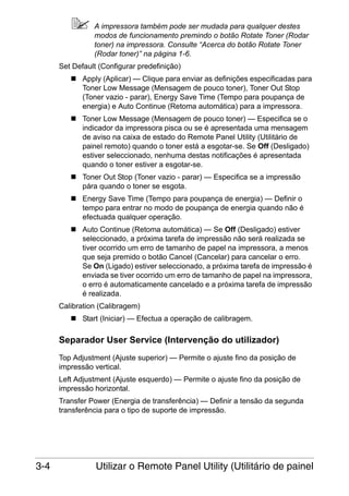 A impressora também pode ser mudada para qualquer destes
modos de funcionamento premindo o botão Rotate Toner (Rodar
toner) na impressora. Consulte “Acerca do botão Rotate Toner
(Rodar toner)” na página 1-6.
Set Default (Configurar predefinição)
Apply (Aplicar) — Clique para enviar as definições especificadas para
Toner Low Message (Mensagem de pouco toner), Toner Out Stop
(Toner vazio - parar), Energy Save Time (Tempo para poupança de
energia) e Auto Continue (Retoma automática) para a impressora.
Toner Low Message (Mensagem de pouco toner) — Especifica se o
indicador da impressora pisca ou se é apresentada uma mensagem
de aviso na caixa de estado do Remote Panel Utility (Utilitário de
painel remoto) quando o toner está a esgotar-se. Se Off (Desligado)
estiver seleccionado, nenhuma destas notificações é apresentada
quando o toner estiver a esgotar-se.
Toner Out Stop (Toner vazio - parar) — Especifica se a impressão
pára quando o toner se esgota.
Energy Save Time (Tempo para poupança de energia) — Definir o
tempo para entrar no modo de poupança de energia quando não é
efectuada qualquer operação.
Auto Continue (Retoma automática) — Se Off (Desligado) estiver
seleccionado, a próxima tarefa de impressão não será realizada se
tiver ocorrido um erro de tamanho de papel na impressora, a menos
que seja premido o botão Cancel (Cancelar) para cancelar o erro.
Se On (Ligado) estiver seleccionado, a próxima tarefa de impressão é
enviada se tiver ocorrido um erro de tamanho de papel na impressora,
o erro é automaticamente cancelado e a próxima tarefa de impressão
é realizada.
Calibration (Calibragem)
Start (Iniciar) — Efectua a operação de calibragem.

Separador User Service (Intervenção do utilizador)
Top Adjustment (Ajuste superior) — Permite o ajuste fino da posição de
impressão vertical.
Left Adjustment (Ajuste esquerdo) — Permite o ajuste fino da posição de
impressão horizontal.
Transfer Power (Energia de transferência) — Definir a tensão da segunda
transferência para o tipo de suporte de impressão.

3-4

Utilizar o Remote Panel Utility (Utilitário de painel

 