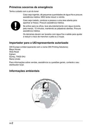Primeiros socorros de emergência
Tenha cuidado com o pó do toner:
Caso seja ingerido, dê pequenas quantidades de água fria e procure
assistência médica. NÃO tente induzir o vómito.
Caso seja inalado, conduza a pessoa a uma área aberta para
apanhar ar fresco. Procure assistência médica.
Se entrar para os olhos, lave abundantemente com água durante,
pelo menos, 15 minutos, mantendo as pálpebras abertas. Procure
assistência médica.
Os derrames devem ser lavados com água fria e sabão para ajudar
a reduzir o risco de manchar a pele ou a roupa.

Importador para a UE/representante autorizado
OKI Europe Limited (operando com o nome OKI Printing Solutions)
Blays House
Wick Road
Egham
Surrey, TW20 0HJ
Reino Unido
Para informações sobre vendas, assistência ou questões gerais, contacte o seu
distribuidor local.

Informações ambientais

x-2

 