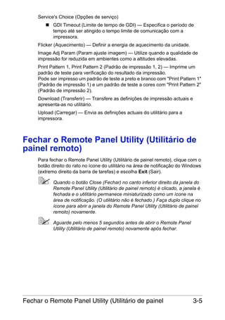 Service's Choice (Opções de serviço)
GDI Timeout (Limite de tempo de GDI) — Especifica o período de
tempo até ser atingido o tempo limite de comunicação com a
impressora.
Flicker (Aquecimento) — Definir a energia de aquecimento da unidade.
Image Adj Param (Param ajuste imagem) — Utilize quando a qualidade de
impressão for reduzida em ambientes como a altitudes elevadas.
Print Pattern 1, Print Pattern 2 (Padrão de impressão 1, 2) — Imprime um
padrão de teste para verificação do resultado da impressão.
Pode ser impresso um padrão de teste a preto e branco com "Print Pattern 1"
(Padrão de impressão 1) e um padrão de teste a cores com "Print Pattern 2"
(Padrão de impressão 2).
Download (Transferir) — Transfere as definições de impressão actuais e
apresenta-as no utilitário.
Upload (Carregar) — Envia as definições actuais do utilitário para a
impressora.

Fechar o Remote Panel Utility (Utilitário de
painel remoto)
Para fechar o Remote Panel Utility (Utilitário de painel remoto), clique com o
botão direito do rato no ícone do utilitário na área de notificação do Windows
(extremo direito da barra de tarefas) e escolha Exit (Sair).
Quando o botão Close (Fechar) no canto inferior direito da janela do
Remote Panel Utility (Utilitário de painel remoto) é clicado, a janela é
fechada e o utilitário permanece miniaturizado como um ícone na
área de notificação. (O utilitário não é fechado.) Faça duplo clique no
ícone para abrir a janela do Remote Panel Utility (Utilitário de painel
remoto) novamente.
Aguarde pelo menos 5 segundos antes de abrir o Remote Panel
Utility (Utilitário de painel remoto) novamente após fechar.

Fechar o Remote Panel Utility (Utilitário de painel

3-5

 