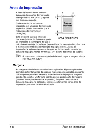 Área de impressão
A área de impressão em todos os
tamanhos de suportes de impressão
abrange até 4,0 mm (0,157") a partir
dos limites do suporte.
Cada tamanho de suporte de
impressão tem uma área de impressão
específica (a área máxima em que a
máquina pode imprimir sem
distorções).

a

a

a

Área de
impressã

a

Esta área está sujeita a limites de
a=4,0 mm (0,157")
hardware (o tamanho físico do suporte
de impressão e as margens de que a
máquina necessita) e de software (a quantidade de memória disponível para
a memória intermédia da composição de página inteira). A área de
impressão de todos os tamanhos de suportes de impressão consiste no
tamanho da página menos 4,0 mm (0,157") a partir dos limites do suporte.
Ao imprimir a cores num suporte de tamanho legal, a margem inferior
é de 16,0 mm (0,63").

Margens
As margens são definidas através da sua aplicação. Algumas aplicações
permitem definir tamanhos de página e margens personalizados, enquanto
outras apenas permitem a escolha entre tamanhos de página e margens
padrão. Se escolher um formato padrão, poderá perder parte da imagem
(devido a limitações da área de impressão). Se puder personalizar o
tamanho de página na aplicação, utilize esses tamanhos para a área de
impressão para obter os resultados ideais.

4-8

Área de impressão

 