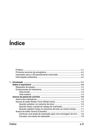 Índice

Prefácio ....................................................................................................... x-1
Primeiros socorros de emergência ............................................................. x-2
Importador para a UE/representante autorizado......................................... x-2
Informações ambientais .............................................................................. x-2
1

Introdução ...................................................................................................... 1-1
Sobre a impressora ....................................................................................... 1-2
Requisitos de espaço.................................................................................. 1-2
Componentes da impressora ...................................................................... 1-3
Vista frontal ........................................................................................... 1-3
Vista traseira ......................................................................................... 1-4
Acerca do painel de controlo ....................................................................... 1-5
Acerca dos indicadores............................................................................... 1-5
Acerca do botão Rotate Toner (Rodar toner).............................................. 1-6
Quando substituir um cartucho de toner............................................... 1-6
Quando limpar a janela da cabeça de impressão................................. 1-7
Quando substituir todos os cartuchos de toner ao mesmo tempo........ 1-7
Acerca do botão Cancel (Cancelar) ............................................................ 1-7
Continuar uma tarefa de impressão após uma mensagem de erro...... 1-8
Cancelar uma tarefa de impressão....................................................... 1-8

Índice

x-3

 