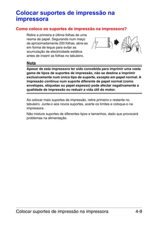 Colocar suportes de impressão na
impressora
Como coloco os suportes de impressão na impressora?
Retire a primeira e última folhas de uma
resma de papel. Segurando num maço
de aproximadamente 200 folhas, abra-as
em forma de leque para evitar as
acumulação de electricidade estática
antes de inserir as folhas no tabuleiro.

Nota
Apesar de esta impressora ter sido concebida para imprimir uma vasta
gama de tipos de suportes de impressão, não se destina a imprimir
exclusivamente num único tipo de suporte, excepto em papel normal. A
impressão contínua num suporte diferente de papel normal (como
envelopes, etiquetas ou papel espesso) pode afectar negativamente a
qualidade de impressão ou reduzir a vida útil do motor.
Ao colocar mais suportes de impressão, retire primeiro o restante no
tabuleiro. Junte-o aos novos suportes, acerte os limites e coloque-o na
impressora.
Não misture suportes de diferentes tipos e tamanhos, dado que provocará
problemas na alimentação.

Colocar suportes de impressão na impressora

4-9

 