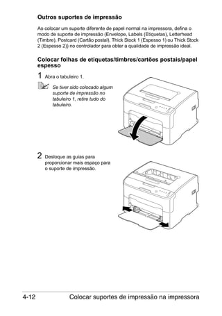 Outros suportes de impressão
Ao colocar um suporte diferente de papel normal na impressora, defina o
modo de suporte de impressão (Envelope, Labels (Etiquetas), Letterhead
(Timbre), Postcard (Cartão postal), Thick Stock 1 (Espesso 1) ou Thick Stock
2 (Espesso 2)) no controlador para obter a qualidade de impressão ideal.

Colocar folhas de etiquetas/timbres/cartões postais/papel
espesso

1

Abra o tabuleiro 1.
Se tiver sido colocado algum
suporte de impressão no
tabuleiro 1, retire tudo do
tabuleiro.

2

4-12

Desloque as guias para
proporcionar mais espaço para
o suporte de impressão.

Colocar suportes de impressão na impressora

 