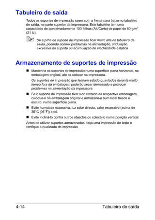 Tabuleiro de saída
Todos os suportes de impressão saem com a frente para baixo no tabuleiro
de saída, na parte superior da impressora. Este tabuleiro tem uma
capacidade de aproximadamente 100 folhas (A4/Carta) de papel de 80 g/m2
(21 lb).
Se a pilha de suporte de impressão ficar muito alta no tabuleiro de
saída, poderão ocorrer problemas na alimentação, ondulação
excessiva do suporte ou acumulação de electricidade estática.

Armazenamento de suportes de impressão
Mantenha os suportes de impressão numa superfície plana horizontal, na
embalagem original, até os colocar na impressora.
Os suportes de impressão que tenham estado guardados durante muito
tempo fora da embalagem poderão secar demasiado e provocar
problemas na alimentação da impressora.
Se o suporte de impressão tiver sido retirado da respectiva embalagem,
coloque-o na embalagem original e armazene-o num local fresco e
escuro, numa superfície plana.
Evite humidade excessiva, luz solar directa, calor excessivo (acima de
35°C [95°F]) e pó.
Evite incliná-lo contra outros objectos ou colocá-lo numa posição vertical.
Antes de utilizar suportes armazenados, faça uma impressão de teste e
verifique a qualidade de impressão.

4-14

Tabuleiro de saída

 