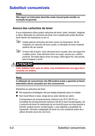 Substituir consumíveis
Nota
Não seguir as instruções descritas neste manual pode resultar na
anulação da garantia.

Acerca dos cartuchos de toner
A sua impressora utiliza quatro cartuchos de toner: preto, amarelo, magenta
e ciano. Manuseie os cartuchos de toner com cuidado para evitar derramar
toner dentro da impressora ou em si.
Instale apenas cartuchos de toner novos na impressora. Se for
instalado um cartucho de toner usado, a indicação do toner restante
poderá não ser exacta.
O toner não é tóxico. Caso derrame toner na pele, lave com água fria
e sabão suave. Caso derrame toner na roupa, escove-as o melhor
possível. Se restar algum toner na roupa, utilize água fria, não quente,
para enxaguar o toner.

ATENÇÃO
Caso salpique toner para os olhos, lave imediatamente com água fria e
consulte um médico.

Nota
A utilização de consumíveis não OKI poderá anular a garantia se forem
detectados danos causados por tais consumíveis.
Mantenha os cartuchos de toner:
Na respectiva embalagem até que esteja preparado para os instalar.
Num local fresco e seco, longe da luz solar (devido ao calor).
A temperatura de armazenamento máxima é de 35°C (95°F) e a
humidade de armazenamento máxima é de 85 % (sem condensação). Se
o cartucho de toner for deslocado de um local frio para um local quente e
húmido, poderá ocorrer condensação, o que degrada a qualidade de
impressão. Permita a adaptação do toner ao novo ambiente antes de o
utilizar durante cerca de uma hora.

5-2

Substituir consumíveis

 