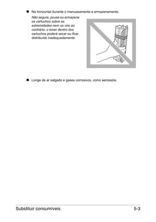 Na horizontal durante o manuseamento e armazenamento.
Não segure, pouse ou armazene
os cartuchos sobre as
extremidades nem os vire ao
contrário; o toner dentro dos
cartuchos poderá secar ou ficar
distribuído inadequadamente.

Longe de ar salgado e gases corrosivos, como aerossóis.

Substituir consumíveis

5-3

 