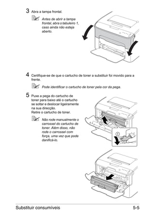3

Abra a tampa frontal.
Antes de abrir a tampa
frontal, abra o tabuleiro 1,
caso ainda não esteja
aberto.

4

Certifique-se de que o cartucho de toner a substituir foi movido para a
frente.
Pode identificar o cartucho de toner pela cor da pega.

5

Puxe a pega do cartucho de
toner para baixo até o cartucho
se soltar e deslocar ligeiramente
na sua direcção.
Retire o cartucho de toner.
Não rode manualmente o
carrossel do cartucho de
toner. Além disso, não
rode o carrossel com
força, uma vez que pode
danificá-lo.

Substituir consumíveis

5-5

 