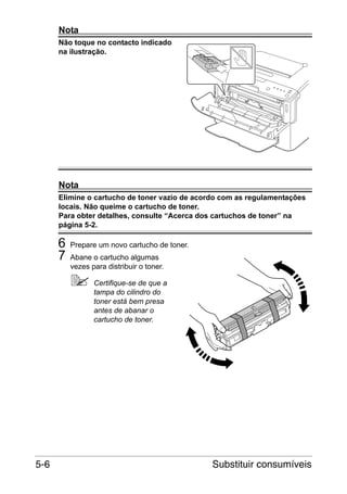 Nota
Não toque no contacto indicado
na ilustração.

Nota
Elimine o cartucho de toner vazio de acordo com as regulamentações
locais. Não queime o cartucho de toner.
Para obter detalhes, consulte “Acerca dos cartuchos de toner” na
página 5-2.

6
7

Prepare um novo cartucho de toner.
Abane o cartucho algumas
vezes para distribuir o toner.
Certifique-se de que a
tampa do cilindro do
toner está bem presa
antes de abanar o
cartucho de toner.

5-6

Substituir consumíveis

 