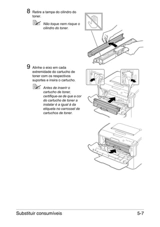 8

Retire a tampa do cilindro do
toner.
Não toque nem risque o
cilindro do toner.

9

Alinhe o eixo em cada
extremidade do cartucho de
toner com os respectivos
suportes e insira o cartucho.
Antes de inserir o
cartucho de toner,
certifique-se de que a cor
do cartucho de toner a
instalar é a igual à da
etiqueta no carrossel de
cartuchos de toner.

Substituir consumíveis

5-7

 