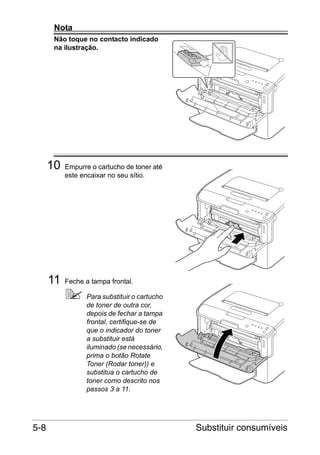Nota
Não toque no contacto indicado
na ilustração.

10

11

Empurre o cartucho de toner até
este encaixar no seu sítio.

Feche a tampa frontal.
Para substituir o cartucho
de toner de outra cor,
depois de fechar a tampa
frontal, certifique-se de
que o indicador do toner
a substituir está
iluminado (se necessário,
prima o botão Rotate
Toner (Rodar toner)) e
substitua o cartucho de
toner como descrito nos
passos 3 a 11.

5-8

Substituir consumíveis

 