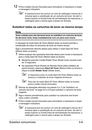 12

Prima o botão Cancel (Cancelar) para reinicializar a impressora e limpar
a mensagem indicadora.
A impressora tem de concluir um ciclo de calibragem (menos de 2
minutos) após a substituição de um cartucho de toner. Se abrir a
tampa superior ou frontal antes da reinicialização da impressora, a
calibragem pára e reinicia após a tampa ser fechada.

Substituir todos os cartuchos de toner ao mesmo tempo
Nota
Tome cuidado para não derramar toner ao substituir um cartucho de toner.
Se derramar toner, limpe imediatamente com um pano seco macio.
A utilização do modo Eject All Toner (Retirar todos os toners) permite a
substituição de todos os cartuchos de toner ao mesmo tempo.
Siga o procedimento descrito abaixo para utilizar o modo Eject All Toner
(Retirar todos os toners).

1

Utilize qualquer das operações descritas abaixo para mudar a impressora
para o modo Eject All Toner (Retirar todos os toners).
Mantenha premido o botão Rotate Toner (Rodar toner) durante mais
de 10 segundos.
No separador Panel (Painel) do Remote Panel Utility (Utilitário de
painel remoto), seleccione Eject All Toner (Retirar todos os toners) e
clique no botão Rotate Toner (Rodar toner).
A impressora entra no modo Eject All Toner (Retirar todos os
toners) e o indicador do toner magenta ilumina-se.

2
3
4

Para sair do modo Eject All Toner (Retirar todos os toners),
prima o botão Cancel (Cancelar).
Efectue as operações descritas nos passos 3 a 11 de “Substituir um
cartucho de toner” na page 5-5 a 5-9 para substituir o cartucho de toner
magenta.
Siga o mesmo procedimento para substituir os cartuchos dos toners
ciano, preto e amarelo.
Prima o botão Cancel (Cancelar) para reinicializar a impressora e limpar
a mensagem indicadora.
A impressora tem de concluir um ciclo de calibragem (menos de 2
minutos) após a substituição de um cartucho de toner. Se abrir a
tampa superior ou frontal antes da reinicialização da impressora, a
calibragem pára e reinicia após a tampa ser fechada.

Substituir consumíveis

5-9

 