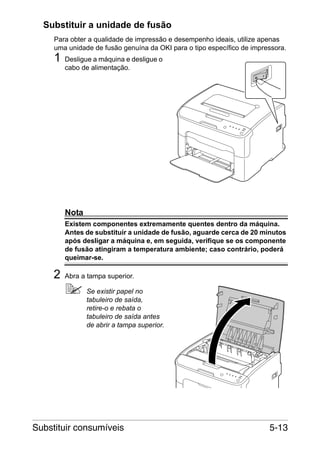 Substituir a unidade de fusão
Para obter a qualidade de impressão e desempenho ideais, utilize apenas
uma unidade de fusão genuína da OKI para o tipo específico de impressora.

1

Desligue a máquina e desligue o
cabo de alimentação.

Nota
Existem componentes extremamente quentes dentro da máquina.
Antes de substituir a unidade de fusão, aguarde cerca de 20 minutos
após desligar a máquina e, em seguida, verifique se os componente
de fusão atingiram a temperatura ambiente; caso contrário, poderá
queimar-se.

2

Abra a tampa superior.
Se existir papel no
tabuleiro de saída,
retire-o e rebata o
tabuleiro de saída antes
de abrir a tampa superior.

Substituir consumíveis

5-13

 