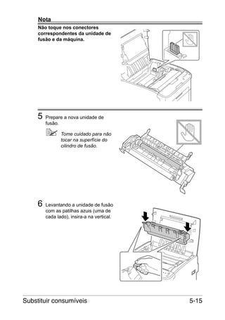 Nota
Não toque nos conectores
correspondentes da unidade de
fusão e da máquina.

5

Prepare a nova unidade de
fusão.
Tome cuidado para não
tocar na superfície do
cilindro de fusão.

6

Levantando a unidade de fusão
com as patilhas azuis (uma de
cada lado), insira-a na vertical.

Substituir consumíveis

5-15

 