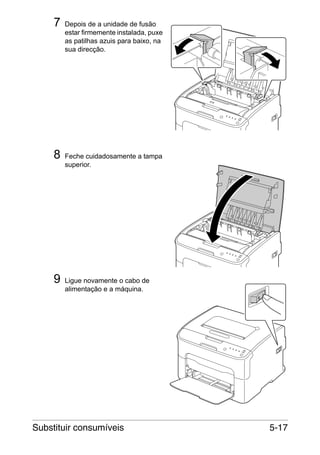 7

8

9

Depois de a unidade de fusão
estar firmemente instalada, puxe
as patilhas azuis para baixo, na
sua direcção.

Feche cuidadosamente a tampa
superior.

Ligue novamente o cabo de
alimentação e a máquina.

Substituir consumíveis

5-17

 