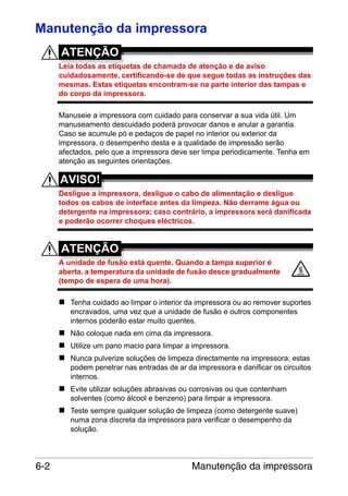 Manutenção da impressora
ATENÇÃO
Leia todas as etiquetas de chamada de atenção e de aviso
cuidadosamente, certificando-se de que segue todas as instruções das
mesmas. Estas etiquetas encontram-se na parte interior das tampas e
do corpo da impressora.
Manuseie a impressora com cuidado para conservar a sua vida útil. Um
manuseamento descuidado poderá provocar danos e anular a garantia.
Caso se acumule pó e pedaços de papel no interior ou exterior da
impressora, o desempenho desta e a qualidade de impressão serão
afectados, pelo que a impressora deve ser limpa periodicamente. Tenha em
atenção as seguintes orientações.

AVISO!
Desligue a impressora, desligue o cabo de alimentação e desligue
todos os cabos de interface antes da limpeza. Não derrame água ou
detergente na impressora; caso contrário, a impressora será danificada
e poderão ocorrer choques eléctricos.

ATENÇÃO
A unidade de fusão está quente. Quando a tampa superior é
aberta, a temperatura da unidade de fusão desce gradualmente
(tempo de espera de uma hora).
Tenha cuidado ao limpar o interior da impressora ou ao remover suportes
encravados, uma vez que a unidade de fusão e outros componentes
internos poderão estar muito quentes.
Não coloque nada em cima da impressora.
Utilize um pano macio para limpar a impressora.
Nunca pulverize soluções de limpeza directamente na impressora; estas
podem penetrar nas entradas de ar da impressora e danificar os circuitos
internos.
Evite utilizar soluções abrasivas ou corrosivas ou que contenham
solventes (como álcool e benzeno) para limpar a impressora.
Teste sempre qualquer solução de limpeza (como detergente suave)
numa zona discreta da impressora para verificar o desempenho da
solução.

6-2

Manutenção da impressora

 