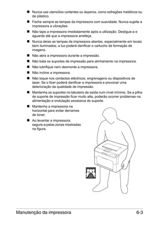 Nunca use utensílios cortantes ou ásperos, como esfregões metálicos ou
de plástico.
Feche sempre as tampas da impressora com suavidade. Nunca sujeite a
impressora a vibrações.
Não tape a impressora imediatamente após a utilização. Desligue-a e
aguarde até que a impressora arrefeça.
Nunca deixe as tampas da impressora abertas, especialmente em locais
bem iluminados; a luz poderá danificar o cartucho de formação de
imagens.
Não abra a impressora durante a impressão.
Não bata os suportes de impressão para alinhamento na impressora.
Não lubrifique nem desmonte a impressora.
Não incline a impressora.
Não toque nos contactos eléctricos, engrenagens ou dispositivos de
laser. Se o fizer poderá danificar a impressora e provocar uma
deterioração da qualidade de impressão.
Mantenha os suportes no tabuleiro de saída num nível mínimo. Se a pilha
de suporte de impressão ficar muito alta, poderão ocorrer problemas na
alimentação e ondulação excessiva do suporte.
Mantenha a impressora na
horizontal para evitar derrames
de toner.
Ao levantar a impressora,
segure-a pelas zonas mostradas
na figura.

15 kg
33 lbs

Manutenção da impressora

6-3

 