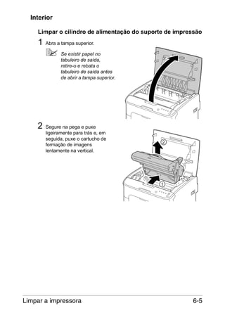Interior
Limpar o cilindro de alimentação do suporte de impressão

1

Abra a tampa superior.
Se existir papel no
tabuleiro de saída,
retire-o e rebata o
tabuleiro de saída antes
de abrir a tampa superior.

2

Segure na pega e puxe
ligeiramente para trás e, em
seguida, puxe o cartucho de
formação de imagens
lentamente na vertical.

Limpar a impressora

6-5

 