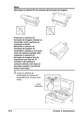 Nota
Não toque no cilindro PC do cartucho de formação de imagens.

Posicione o cartucho de
formação de imagens retirado na
horizontal, como mostrado na
ilustração à direita.
Mantenha o cartucho de
formação de imagens na
horizontal e coloque-o num local
onde não apanhe sujidade. Não
mantenha o cartucho de
formação de imagens fora da
impressora por mais de 15
minutos e não coloque o
cartucho retirado num local em
que fique exposto a luz directa
(como a luz solar).

3

Limpe os cilindros de
alimentação do suporte de
impressão com um pano seco
macio.
VISTA
INFERIOR

6-6

Limpar a impressora

 