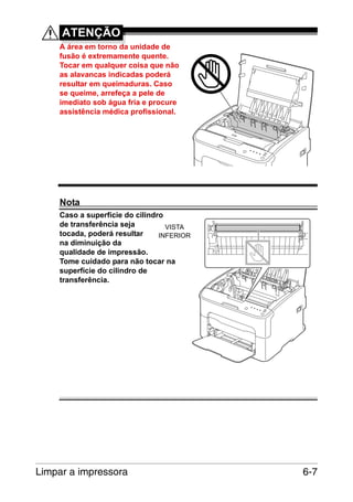 ATENÇÃO
A área em torno da unidade de
fusão é extremamente quente.
Tocar em qualquer coisa que não
as alavancas indicadas poderá
resultar em queimaduras. Caso
se queime, arrefeça a pele de
imediato sob água fria e procure
assistência médica profissional.

Nota
Caso a superfície do cilindro
de transferência seja
VISTA
tocada, poderá resultar
INFERIOR
na diminuição da
qualidade de impressão.
Tome cuidado para não tocar na
superfície do cilindro de
transferência.

Limpar a impressora

6-7

 