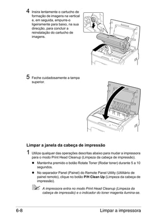 4

5

Insira lentamente o cartucho de
formação de imagens na vertical
e, em seguida, empurre-o
ligeiramente para baixo, na sua
direcção, para concluir a
reinstalação do cartucho de
imagens.

Feche cuidadosamente a tampa
superior.

Limpar a janela da cabeça de impressão

1

Utilize qualquer das operações descritas abaixo para mudar a impressora
para o modo Print Head Cleanup (Limpeza da cabeça de impressão).
Mantenha premido o botão Rotate Toner (Rodar toner) durante 5 a 10
segundos.
No separador Panel (Painel) do Remote Panel Utility (Utilitário de
painel remoto), clique no botão P/H Clean Up (Limpeza da cabeça de
impressão).
A impressora entra no modo Print Head Cleanup (Limpeza da
cabeça de impressão) e o indicador do toner magenta ilumina-se.

6-8

Limpar a impressora

 