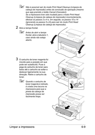 2

Não é possível sair do modo Print Head Cleanup (Limpeza da
cabeça de impressão) antes da conclusão da operação (mesmo
que seja premido o botão Cancel (Cancelar)).
Se a impressora tiver sido mudada para o modo Print Head
Cleanup (Limpeza da cabeça de impressão) incorrectamente,
efectue os passos 2 a 4 e, em seguida, os passos 10 a 14
(ignorando os passos 5 a 9) para sair do modo Print Head
Cleanup (Limpeza da cabeça de impressão).
Abra a tampa frontal.
Antes de abrir a tampa
frontal, abra o tabuleiro 1,
caso ainda não esteja
aberto.

3

O cartucho de toner magenta foi
movido para a posição em que
pode ser substituído. Puxe a
pega do cartucho de toner para
baixo até o cartucho se soltar e
deslocar ligeiramente na sua
direcção. Retire o cartucho de
toner.
Quando o cartucho de
toner magenta é retirado,
é criada uma lacuna na
impressora para que a
janela da cabeça de
impressão possa ser
facilmente limpa.

Limpar a impressora

6-9

 