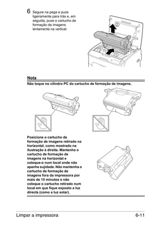 6

Segure na pega e puxe
ligeiramente para trás e, em
seguida, puxe o cartucho de
formação de imagens
lentamente na vertical.

Nota
Não toque no cilindro PC do cartucho de formação de imagens.

Posicione o cartucho de
formação de imagens retirado na
horizontal, como mostrado na
ilustração à direita. Mantenha o
cartucho de formação de
imagens na horizontal e
coloque-o num local onde não
apanhe sujidade. Não mantenha o
cartucho de formação de
imagens fora da impressora por
mais de 15 minutos e não
coloque o cartucho retirado num
local em que fique exposto a luz
directa (como a luz solar).

Limpar a impressora

6-11

 
