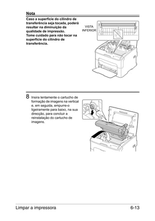 Nota
Caso a superfície do cilindro de
transferência seja tocada, poderá
resultar na diminuição da
qualidade de impressão.
Tome cuidado para não tocar na
superfície do cilindro de
transferência.

8

VISTA
INFERIOR

Insira lentamente o cartucho de
formação de imagens na vertical
e, em seguida, empurre-o
ligeiramente para baixo, na sua
direcção, para concluir a
reinstalação do cartucho de
imagens.

Limpar a impressora

6-13

 