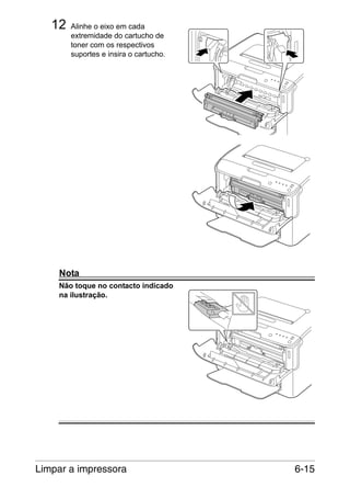 12

Alinhe o eixo em cada
extremidade do cartucho de
toner com os respectivos
suportes e insira o cartucho.

Nota
Não toque no contacto indicado
na ilustração.

Limpar a impressora

6-15

 