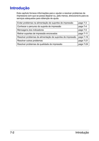 Introdução
Este capítulo fornece informações para o ajudar a resolver problemas da
impressora com que se possa deparar ou, pelo menos, direccioná-lo para os
serviços adequados para obtenção de ajuda.
Evitar problemas na alimentação de suportes de impressão

page 7-3

Conhecer o percurso do suporte de impressão

page 7-4

Mensagens dos indicadores

page 7-11

Resolver problemas de alimentação de suportes de impressão

page 7-19

Resolver outros problemas

page 7-21

Resolver problemas de qualidade de impressão

7-2

page 7-5

Retirar suportes de impressão encravados

page 7-24

Introdução

 
