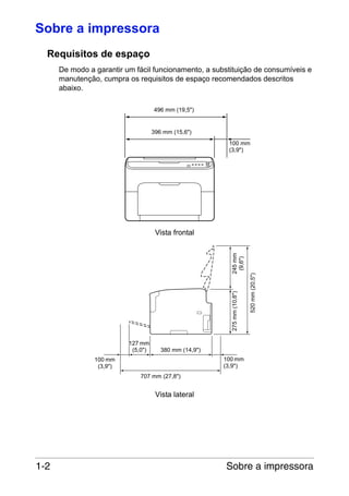 Sobre a impressora
Requisitos de espaço
De modo a garantir um fácil funcionamento, a substituição de consumíveis e
manutenção, cumpra os requisitos de espaço recomendados descritos
abaixo.
496 mm (19,5")

396 mm (15,6")
100 mm
(3,9")

127 mm
(5,0")

520 mm (20,5")

275 mm (10,8")

245 mm
(9,6")

Vista frontal

380 mm (14,9")
100 mm
(3,9")

100 mm
(3,9")
707 mm (27,8")

Vista lateral

1-2

Sobre a impressora

 