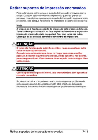 Retirar suportes de impressão encravados
Para evitar danos, retire sempre o suporte de impressão encravado sem o
rasgar. Qualquer pedaço deixado na impressora, quer seja grande ou
pequeno, pode obstruir o percurso do suporte de impressão e provocar mais
problemas. Não coloque novamente na impressora o suporte que encravou.

Nota
A imagem só é fixada ao suporte de impressão pelo processo de fusão.
Tome cuidado para não tocar na face impressa ao remover o suporte de
impressão encravado, dado que poderá ficar com toner nas mãos.
Certifique-se de que não derrama toner dentro da impressora.

ATENÇÃO
O toner não fundido pode sujar-lhe as mãos, roupa ou qualquer outra
coisa em que seja derramado.
Caso derrame acidentalmente toner na roupa, escove-as o melhor
possível. Se restar algum toner na roupa, utilize água fria, não quente,
para enxaguar o toner. Caso derrame toner na pele, lave com água fria e
sabão suave.

ATENÇÃO
Caso salpique toner para os olhos, lave imediatamente com água fria e
consulte um médico.
Se, depois de retirar o suporte encravado, a mensagem de problemas de
alimentação no painel de controlo persistir, abra e feche as tampas da
impressora. Isto deverá limpar a mensagem de problemas na alimentação.

Retirar suportes de impressão encravados

7-11

 