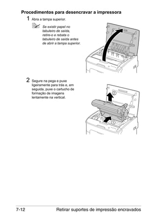 Procedimentos para desencravar a impressora

1

Abra a tampa superior.
Se existir papel no
tabuleiro de saída,
retire-o e rebata o
tabuleiro de saída antes
de abrir a tampa superior.

2

7-12

Segure na pega e puxe
ligeiramente para trás e, em
seguida, puxe o cartucho de
formação de imagens
lentamente na vertical.

Retirar suportes de impressão encravados

 