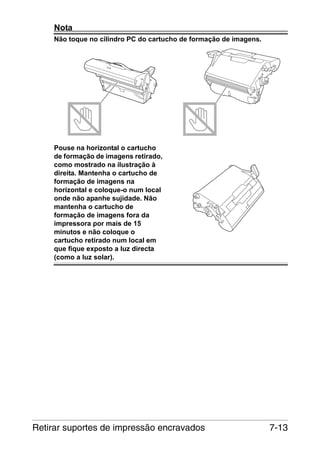 Nota
Não toque no cilindro PC do cartucho de formação de imagens.

Pouse na horizontal o cartucho
de formação de imagens retirado,
como mostrado na ilustração à
direita. Mantenha o cartucho de
formação de imagens na
horizontal e coloque-o num local
onde não apanhe sujidade. Não
mantenha o cartucho de
formação de imagens fora da
impressora por mais de 15
minutos e não coloque o
cartucho retirado num local em
que fique exposto a luz directa
(como a luz solar).

Retirar suportes de impressão encravados

7-13

 