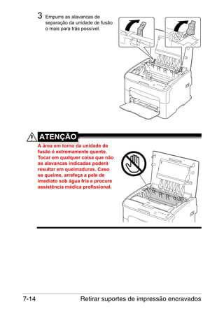 3

Empurre as alavancas de
separação da unidade de fusão
o mais para trás possível.

M

ATENÇÃO
A área em torno da unidade de
fusão é extremamente quente.
Tocar em qualquer coisa que não
as alavancas indicadas poderá
resultar em queimaduras. Caso
se queime, arrefeça a pele de
imediato sob água fria e procure
assistência médica profissional.

7-14

Retirar suportes de impressão encravados

 