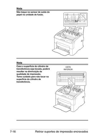 Nota
Não toque no sensor de saída do
papel na unidade de fusão.

M

Nota
Caso a superfície do cilindro de
transferência seja tocada, poderá
resultar na diminuição da
qualidade de impressão.
Tome cuidado para não tocar na
superfície do cilindro de
transferência.

7-16

VISTA
INFERIOR

Retirar suportes de impressão encravados

 