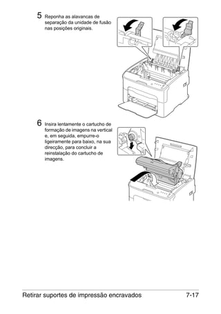 5

Reponha as alavancas de
separação da unidade de fusão
nas posições originais.

M

6

Insira lentamente o cartucho de
formação de imagens na vertical
e, em seguida, empurre-o
ligeiramente para baixo, na sua
direcção, para concluir a
reinstalação do cartucho de
imagens.

Retirar suportes de impressão encravados

7-17

 