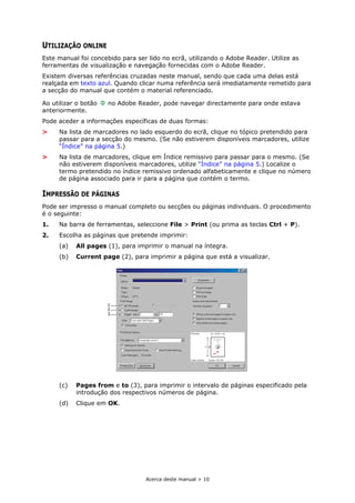 Acerca deste manual > 10
UTILIZAÇÃO ONLINE
Este manual foi concebido para ser lido no ecrã, utilizando o Adobe Reader. Utilize as
ferramentas de visualização e navegação fornecidas com o Adobe Reader.
Existem diversas referências cruzadas neste manual, sendo que cada uma delas está
realçada em texto azul. Quando clicar numa referência será imediatamente remetido para
a secção do manual que contém o material referenciado.
Ao utilizar o botão no Adobe Reader, pode navegar directamente para onde estava
anteriormente.
Pode aceder a informações específicas de duas formas:
> Na lista de marcadores no lado esquerdo do ecrã, clique no tópico pretendido para
passar para a secção do mesmo. (Se não estiverem disponíveis marcadores, utilize
“Índice” na página 5.)
> Na lista de marcadores, clique em Índice remissivo para passar para o mesmo. (Se
não estiverem disponíveis marcadores, utilize “Índice” na página 5.) Localize o
termo pretendido no índice remissivo ordenado alfabeticamente e clique no número
de página associado para ir para a página que contém o termo.
IMPRESSÃO DE PÁGINAS
Pode ser impresso o manual completo ou secções ou páginas individuais. O procedimento
é o seguinte:
1. Na barra de ferramentas, seleccione File > Print (ou prima as teclas Ctrl + P).
2. Escolha as páginas que pretende imprimir:
(a) All pages (1), para imprimir o manual na íntegra.
(b) Current page (2), para imprimir a página que está a visualizar.
(c) Pages from e to (3), para imprimir o intervalo de páginas especificado pela
introdução dos respectivos números de página.
(d) Clique em OK.
1
2
3
 