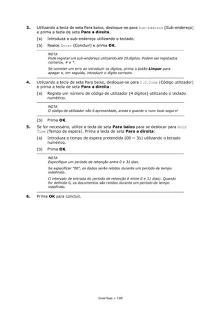 Enviar faxes > 100
3. Utilizando a tecla de seta Para baixo, desloque-se para Sub-Address (Sub-endereço)
e prima a tecla de seta Para a direita.
(a) Introduza o sub-endereço utilizando o teclado.
(b) Realce Enter (Concluir) e prima OK.
4. Utilizando a tecla de seta Para baixo, desloque-se para I.D.Code (Código utilizador)
e prima a tecla de seta Para a direita:
(a) Registe um número de código de utilizador (4 dígitos) utilizando o teclado
numérico.
(b) Prima OK.
5. Se for necessário, utilize a tecla de seta Para baixo para se deslocar para Hold
Time (Tempo de espera). Prima a tecla de seta Para a direita:
(a) Introduza o tempo de espera pretendido (00 ~ 31) utilizando o teclado
numérico.
(b) Prima OK.
6. Prima OK para concluir.
NOTA
Pode registar um sub-endereço utilizando até 20 dígitos. Podem ser registados
números, # e *.
Se cometer um erro ao introduzir os dígitos, prima o botão Limpar para
apagar e, em seguida, introduzir o dígito correcto.
NOTA
O código de utilizador não é apresentado, anota e guarde-o num local seguro!
NOTA
Especifique um período de retenção entre 0 e 31 dias.
Se especificar "00", os dados serão retidos durante um período de tempo
indefinido.
O intervalo de entrada do período de retenção é entre 0 e 31 dias). Quando
for definido 0, os documentos são retidos durante um período de tempo
indefinido.
 