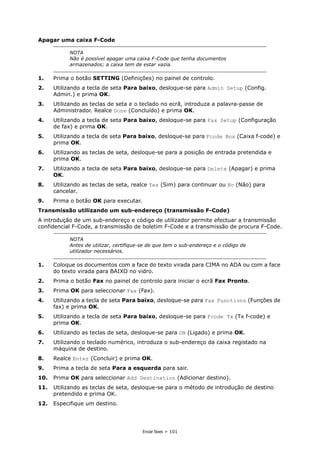 Enviar faxes > 101
Apagar uma caixa F-Code
1. Prima o botão SETTING (Definições) no painel de controlo.
2. Utilizando a tecla de seta Para baixo, desloque-se para Admin Setup (Config.
Admin.) e prima OK.
3. Utilizando as teclas de seta e o teclado no ecrã, introduza a palavra-passe de
Administrador. Realce Done (Concluído) e prima OK.
4. Utilizando a tecla de seta Para baixo, desloque-se para Fax Setup (Configuração
de fax) e prima OK.
5. Utilizando a tecla de seta Para baixo, desloque-se para Fcode Box (Caixa f-code) e
prima OK.
6. Utilizando as teclas de seta, desloque-se para a posição de entrada pretendida e
prima OK.
7. Utilizando a tecla de seta Para baixo, desloque-se para Delete (Apagar) e prima
OK.
8. Utilizando as teclas de seta, realce Yes (Sim) para continuar ou No (Não) para
cancelar.
9. Prima o botão OK para executar.
Transmissão utilizando um sub-endereço (transmissão F-Code)
A introdução de um sub-endereço e código de utilizador permite efectuar a transmissão
confidencial F-Code, a transmissão de boletim F-Code e a transmissão de procura F-Code.
1. Coloque os documentos com a face do texto virada para CIMA no ADA ou com a face
do texto virada para BAIXO no vidro.
2. Prima o botão Fax no painel de controlo para iniciar o ecrã Fax Pronto.
3. Prima OK para seleccionar Fax (Fax).
4. Utilizando a tecla de seta Para baixo, desloque-se para Fax Functions (Funções de
fax) e prima OK.
5. Utilizando a tecla de seta Para baixo, desloque-se para Fcode Tx (Tx f-code) e
prima OK.
6. Utilizando as teclas de seta, desloque-se para ON (Ligado) e prima OK.
7. Utilizando o teclado numérico, introduza o sub-endereço da caixa registado na
máquina de destino.
8. Realce Enter (Concluir) e prima OK.
9. Prima a tecla de seta Para a esquerda para sair.
10. Prima OK para seleccionar Add Destination (Adicionar destino).
11. Utilizando as teclas de seta, desloque-se para o método de introdução de destino
pretendido e prima OK.
12. Especifique um destino.
NOTA
Não é possível apagar uma caixa F-Code que tenha documentos
armazenados; a caixa tem de estar vazia.
NOTA
Antes de utilizar, certifique-se de que tem o sub-endereço e o código de
utilizador necessários.
 