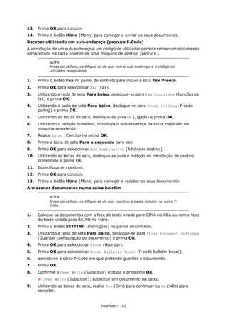 Enviar faxes > 102
13. Prima OK para concluir.
14. Prima o botão Mono (Mono) para começar a enviar os seus documentos.
Receber utilizando um sub-endereço (procura F-Code)
A introdução de um sub-endereço e um código de utilizador permite retirar um documento
armazenado na caixa boletim de uma máquina de destino (procura).
1. Prima o botão Fax no painel de controlo para iniciar o ecrã Fax Pronto.
2. Prima OK para seleccionar Fax (Fax).
3. Utilizando a tecla de seta Para baixo, desloque-se para Fax Functions (Funções de
fax) e prima OK.
4. Utilizando a tecla de seta Para baixo, desloque-se para Fcode Polling (F-code
polling) e prima OK.
5. Utilizando as teclas de seta, desloque-se para ON (Ligado) e prima OK.
6. Utilizando o teclado numérico, introduza o sub-endereço da caixa registado na
máquina remetente.
7. Realce Enter (Concluir) e prima OK.
8. Prima a tecla de seta Para a esquerda para sair.
9. Prima OK para seleccionar Add Destination (Adicionar destino).
10. Utilizando as teclas de seta, desloque-se para o método de introdução de destino
pretendido e prima OK.
11. Especifique um destino.
12. Prima OK para concluir.
13. Prima o botão Mono (Mono) para começar a receber os seus documentos
Armazenar documentos numa caixa boletim
1. Coloque os documentos com a face do texto virada para CIMA no ADA ou com a face
do texto virada para BAIXO no vidro.
2. Prima o botão SETTING (Definições) no painel de controlo.
3. Utilizando a tecla de seta Para baixo, desloque-se para Store Document Settings
(Guardar configuração do documento) e prima OK.
4. Prima OK para seleccionar Store (Guardar).
5. Prima OK para seleccionar Fcode Bulletin Board (F-code bulletin board).
6. Seleccione a caixa F-Code em que pretende guardar o documento.
7. Prima OK.
8. Confirme a Over Write (Substituir) exibida e pressione OK.
> Over Write (Substituir): substituir um documento na caixa.
9. Utilizando as teclas de seta, realce Yes (Sim) para continuar ou No (Não) para
cancelar.
NOTA
Antes de utilizar, certifique-se de que tem o sub-endereço e o código de
utilizador necessários.
NOTA
Antes de utilizar, certifique-se de que registou a pasta boletim na caixa F-
Code.
 