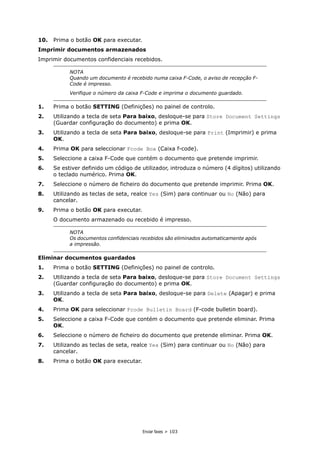 Enviar faxes > 103
10. Prima o botão OK para executar.
Imprimir documentos armazenados
Imprimir documentos confidenciais recebidos.
1. Prima o botão SETTING (Definições) no painel de controlo.
2. Utilizando a tecla de seta Para baixo, desloque-se para Store Document Settings
(Guardar configuração do documento) e prima OK.
3. Utilizando a tecla de seta Para baixo, desloque-se para Print (Imprimir) e prima
OK.
4. Prima OK para seleccionar Fcode Box (Caixa f-code).
5. Seleccione a caixa F-Code que contém o documento que pretende imprimir.
6. Se estiver definido um código de utilizador, introduza o número (4 dígitos) utilizando
o teclado numérico. Prima OK.
7. Seleccione o número de ficheiro do documento que pretende imprimir. Prima OK.
8. Utilizando as teclas de seta, realce Yes (Sim) para continuar ou No (Não) para
cancelar.
9. Prima o botão OK para executar.
O documento armazenado ou recebido é impresso.
Eliminar documentos guardados
1. Prima o botão SETTING (Definições) no painel de controlo.
2. Utilizando a tecla de seta Para baixo, desloque-se para Store Document Settings
(Guardar configuração do documento) e prima OK.
3. Utilizando a tecla de seta Para baixo, desloque-se para Delete (Apagar) e prima
OK.
4. Prima OK para seleccionar Fcode Bulletin Board (F-code bulletin board).
5. Seleccione a caixa F-Code que contém o documento que pretende eliminar. Prima
OK.
6. Seleccione o número de ficheiro do documento que pretende eliminar. Prima OK.
7. Utilizando as teclas de seta, realce Yes (Sim) para continuar ou No (Não) para
cancelar.
8. Prima o botão OK para executar.
NOTA
Quando um documento é recebido numa caixa F-Code, o aviso de recepção F-
Code é impresso.
Verifique o número da caixa F-Code e imprima o documento guardado.
NOTA
Os documentos confidenciais recebidos são eliminados automaticamente após
a impressão.
 