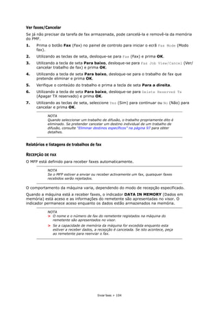 Enviar faxes > 104
Ver faxes/Cancelar
Se já não precisar da tarefa de fax armazenada, pode cancelá-la e removê-la da memória
do PMF.
1. Prima o botão Fax (Fax) no painel de controlo para iniciar o ecrã Fax Mode (Modo
fax).
2. Utilizando as teclas de seta, desloque-se para Fax (Fax) e prima OK.
3. Utilizando a tecla de seta Para baixo, desloque-se para Fax Job View/Cancel (Ver/
cancelar trabalho de fax) e prima OK.
4. Utilizando a tecla de seta Para baixo, desloque-se para o trabalho de fax que
pretende eliminar e prima OK.
5. Verifique o conteúdo do trabalho e prima a tecla de seta Para a direita.
6. Utilizando a tecla de seta Para baixo, desloque-se para Delete Reserved Tx
(Apagar TX reservado) e prima OK.
7. Utilizando as teclas de seta, seleccione Yes (Sim) para continuar ou No (Não) para
cancelar e prima OK.
Relatórios e listagens de trabalhos de fax
RECEPÇÃO DE FAX
O MFP está definido para receber faxes automaticamente.
O comportamento da máquina varia, dependendo do modo de recepção especificado.
Quando a máquina está a receber faxes, o indicador DATA IN MEMORY (Dados em
memória) está aceso e as informações do remetente são apresentadas no visor. O
indicador permanece aceso enquanto os dados estão armazenados na memória.
NOTA
Quando seleccionar um trabalho de difusão, o trabalho propriamente dito é
eliminado. Se pretender cancelar um destino individual de um trabalho de
difusão, consulte “Eliminar destinos específicos” na página 97 para obter
detalhes.
NOTA
Se o MFP estiver a enviar ou receber activamente um fax, quaisquer faxes
recebidos serão rejeitados.
NOTA
> O nome e o número de fax do remetente registados na máquina do
remetente são apresentados no visor.
> Se a capacidade de memória da máquina for excedida enquanto esta
estiver a receber dados, a recepção é cancelada. Se isto acontece, peça
ao remetente para reenviar o fax.
 